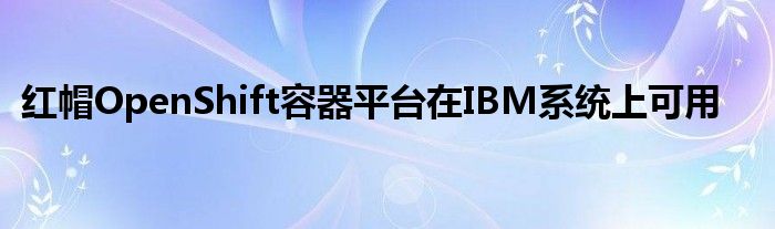 红帽OpenShift容器平台在IBM系统上可用