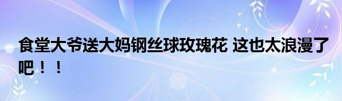 食堂大爷送大妈钢丝球玫瑰花 这也太浪漫了吧！！
