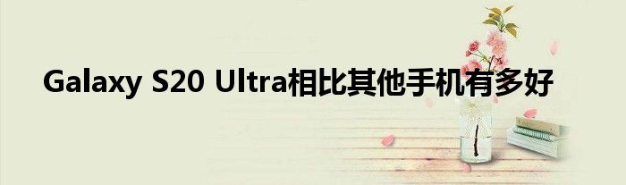Galaxy S20 Ultra相比其他手机有多好
