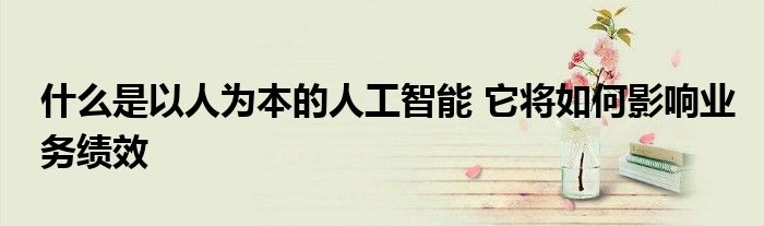 什么是以人为本的人工智能 它将如何影响业务绩效