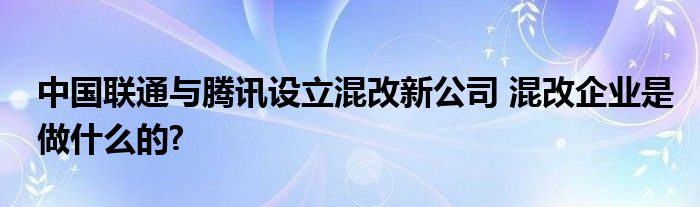 中国联通与腾讯设立混改新公司 混改企业是做什么的?