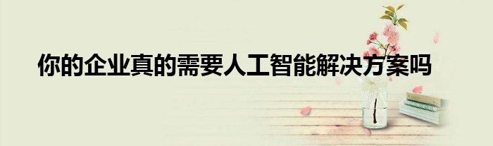 你的企业真的需要人工智能解决方案吗