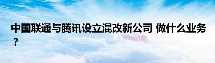 中国联通与腾讯设立混改新公司 做什么业务？