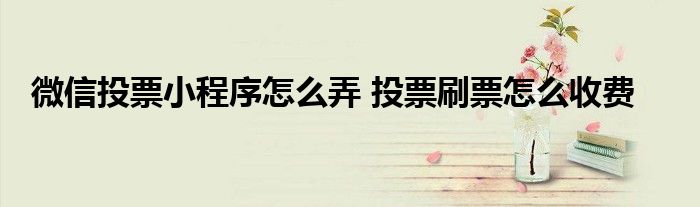 微信投票小程序怎么弄 投票刷票怎么收费