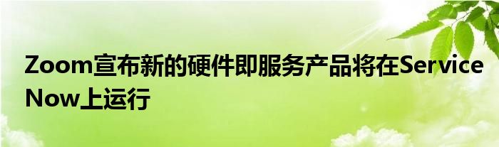 Zoom宣布新的硬件即服务产品将在ServiceNow上运行
