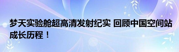 梦天实验舱超高清发射纪实 回顾中国空间站成长历程！