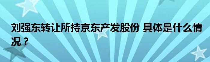 刘强东转让所持京东产发股份 具体是什么情况？
