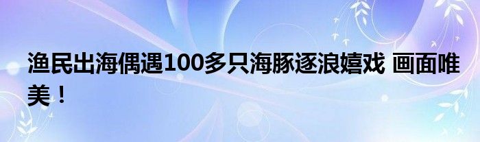 渔民出海偶遇100多只海豚逐浪嬉戏 画面唯美！