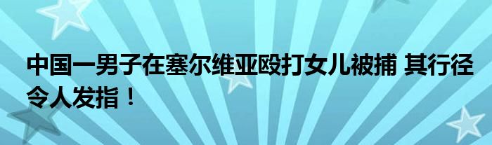 中国一男子在塞尔维亚殴打女儿被捕 其行径令人发指！