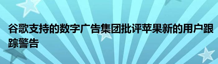谷歌支持的数字广告集团批评苹果新的用户跟踪警告