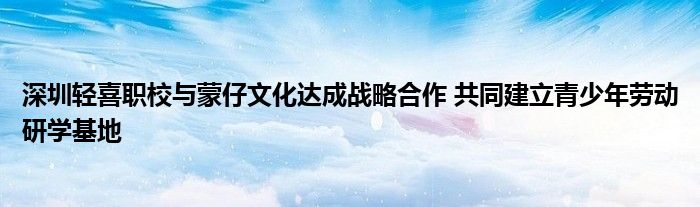 深圳轻喜职校与蒙仔文化达成战略合作 共同建立青少年劳动研学基地