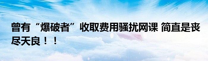 曾有“爆破者”收取费用骚扰网课 简直是丧尽天良！！