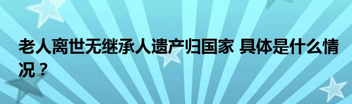老人离世无继承人遗产归国家 具体是什么情况？