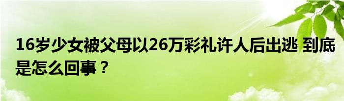 16岁少女被父母以26万彩礼许人后出逃 到底是怎么回事？