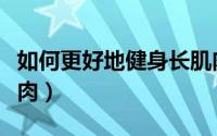如何更好地健身长肌肉（怎样健身能快速长肌肉）