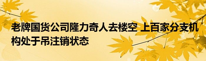 老牌国货公司隆力奇人去楼空 上百家分支机构处于吊注销状态