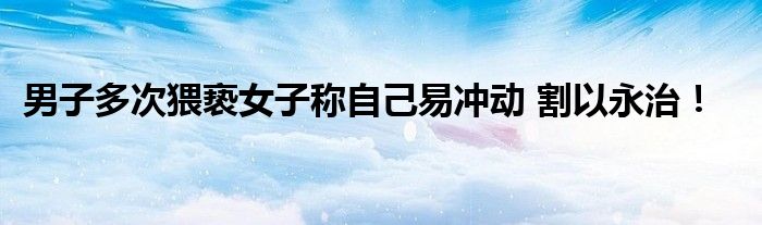 男子多次猥亵女子称自己易冲动 割以永治！