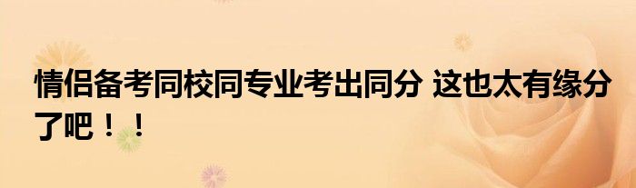 情侣备考同校同专业考出同分 这也太有缘分了吧！！