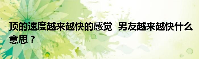顶的速度越来越快的感觉  男友越来越快什么意思？