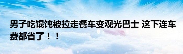 男子吃馄饨被拉走餐车变观光巴士 这下连车费都省了！！