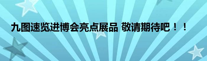 九图速览进博会亮点展品 敬请期待吧！！