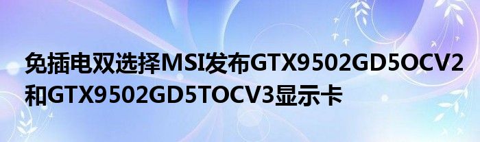 免插电双选择MSI发布GTX9502GD5OCV2和GTX9502GD5TOCV3显示卡