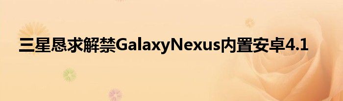 三星恳求解禁GalaxyNexus内置安卓4.1