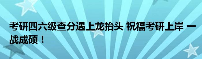 考研四六级查分遇上龙抬头 祝福考研上岸 一战成硕！