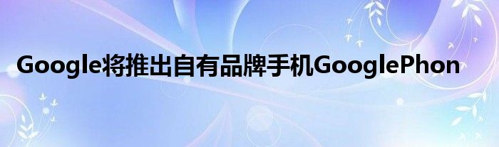 Google将推出自有品牌手机GooglePhon