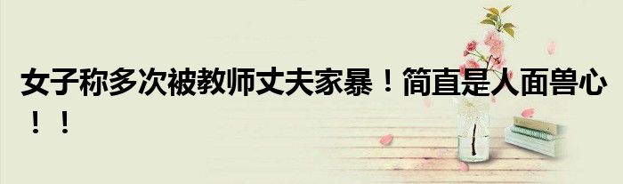 女子称多次被教师丈夫家暴！简直是人面兽心！！