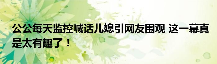公公每天监控喊话儿媳引网友围观 这一幕真是太有趣了！