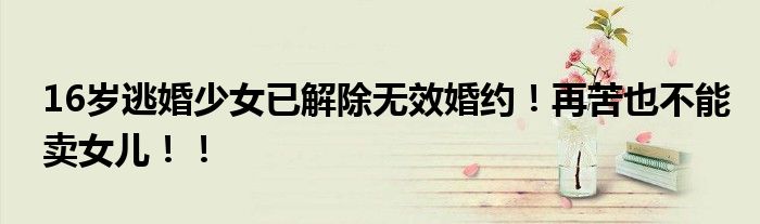 16岁逃婚少女已解除无效婚约！再苦也不能卖女儿！！