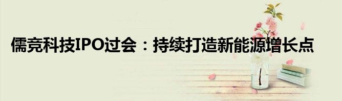 儒竞科技IPO过会：持续打造新能源增长点