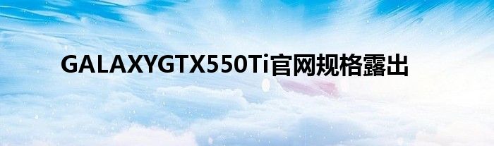 GALAXYGTX550Ti官网规格露出