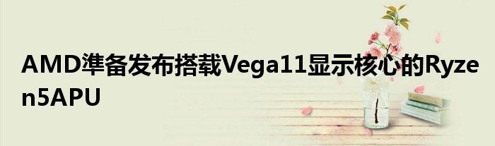 AMD準备发布搭载Vega11显示核心的Ryzen5APU