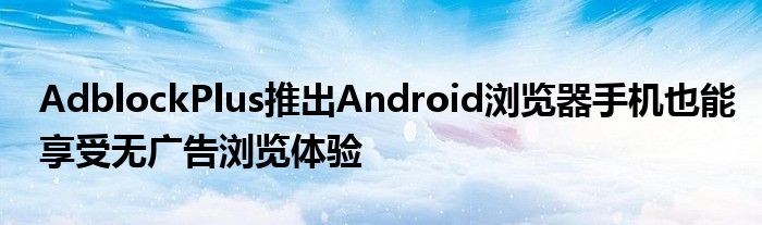 AdblockPlus推出Android浏览器手机也能享受无广告浏览体验