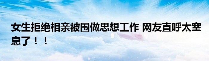 女生拒绝相亲被围做思想工作 网友直呼太窒息了！！