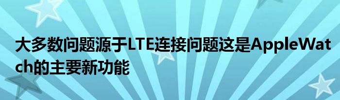 大多数问题源于LTE连接问题这是AppleWatch的主要新功能