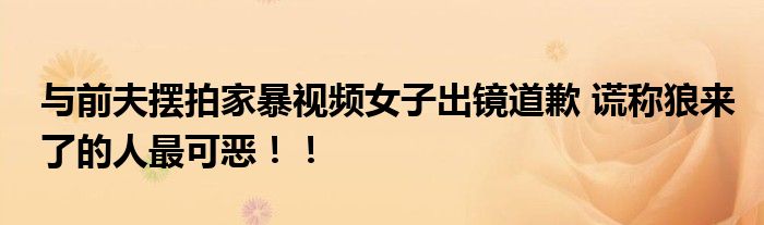 与前夫摆拍家暴视频女子出镜道歉 谎称狼来了的人最可恶！！