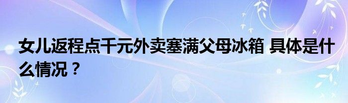 女儿返程点千元外卖塞满父母冰箱 具体是什么情况？