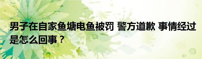 男子在自家鱼塘电鱼被罚 警方道歉 事情经过是怎么回事？