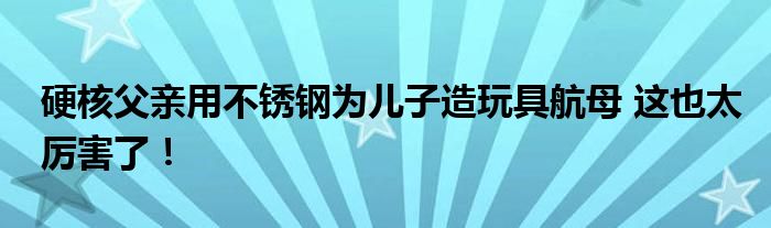硬核父亲用不锈钢为儿子造玩具航母 这也太厉害了！