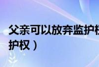 父亲可以放弃监护权吗（父亲可不可以放弃监护权）