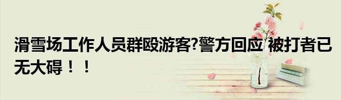 滑雪场工作人员群殴游客?警方回应 被打者已无大碍！！