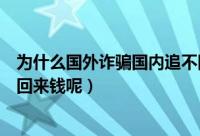 为什么国外诈骗国内追不回来钱（国外诈骗为什么国内追不回来钱呢）
