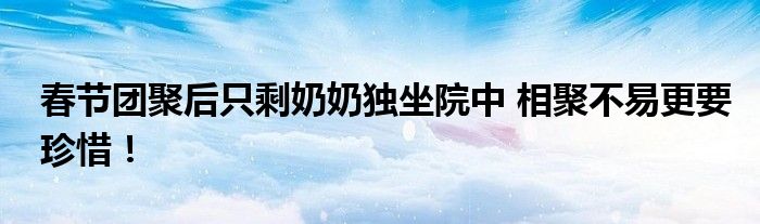 春节团聚后只剩奶奶独坐院中 相聚不易更要珍惜！
