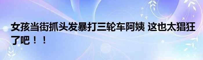 女孩当街抓头发暴打三轮车阿姨 这也太猖狂了吧！！