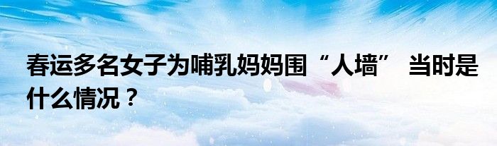 春运多名女子为哺乳妈妈围“人墙” 当时是什么情况？