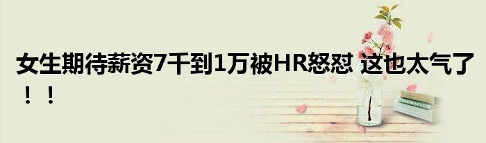 女生期待薪资7千到1万被HR怒怼 这也太气了！！