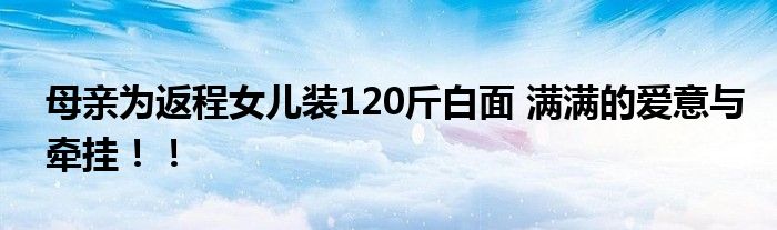 母亲为返程女儿装120斤白面 满满的爱意与牵挂！！